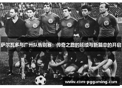 萨尔瓦多与广州队告别赛：传奇之路的延续与新篇章的开启
