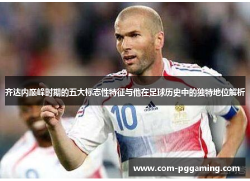 齐达内巅峰时期的五大标志性特征与他在足球历史中的独特地位解析 齐达内巅峰时期的五大标志性特征与他在足球历史中的独特地位解析