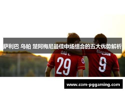 萨利巴 乌帕 楚阿梅尼最佳中场组合的五大优势解析 萨利巴 乌帕 楚阿梅尼最佳中场组合的五大优势解析