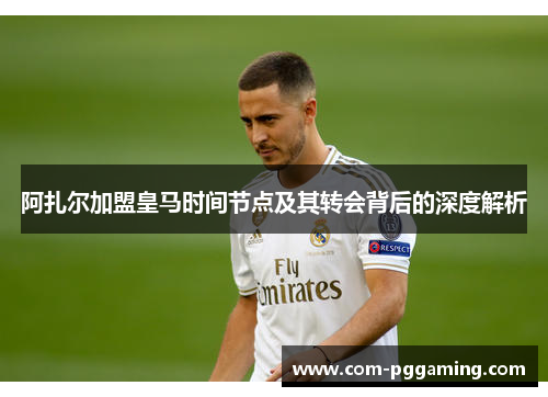 阿扎尔加盟皇马时间节点及其转会背后的深度解析 阿扎尔加盟皇马时间节点及其转会背后的深度解析