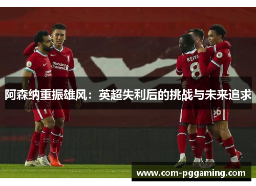 阿森纳重振雄风:英超失利后的挑战与未来追求 阿森纳重振雄风:英超失利后的挑战与未来追求