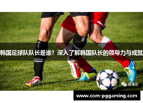 韩国足球队队长是谁？深入了解韩国队长的领导力与成就