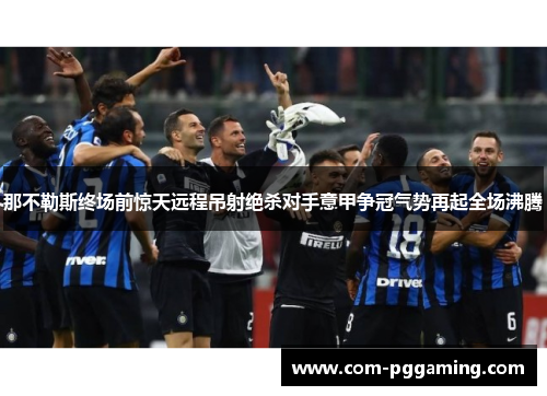 那不勒斯终场前惊天远程吊射绝杀对手意甲争冠气势再起全场沸腾