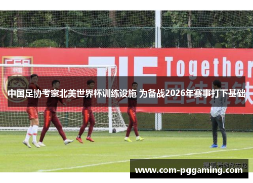 中国足协考察北美世界杯训练设施 为备战2026年赛事打下基础 中国足协考察北美世界杯训练设施 为备战2026年赛事打下基础